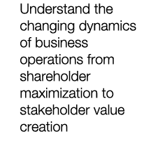 Understand the changing dynamics of business operations from shareholder maximization to stakeholder value creation 