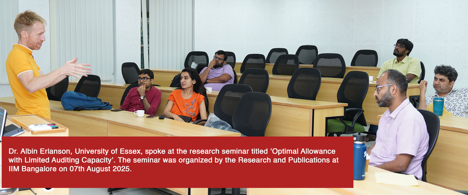 Dr. Albin Erlanson, University of Essex, spoke at the research seminar titled ‘Optimal Allowance with Limited Auditing Capacity’. The seminar was organized by the Research and Publications at IIM Bangalore on 07th August 2025.